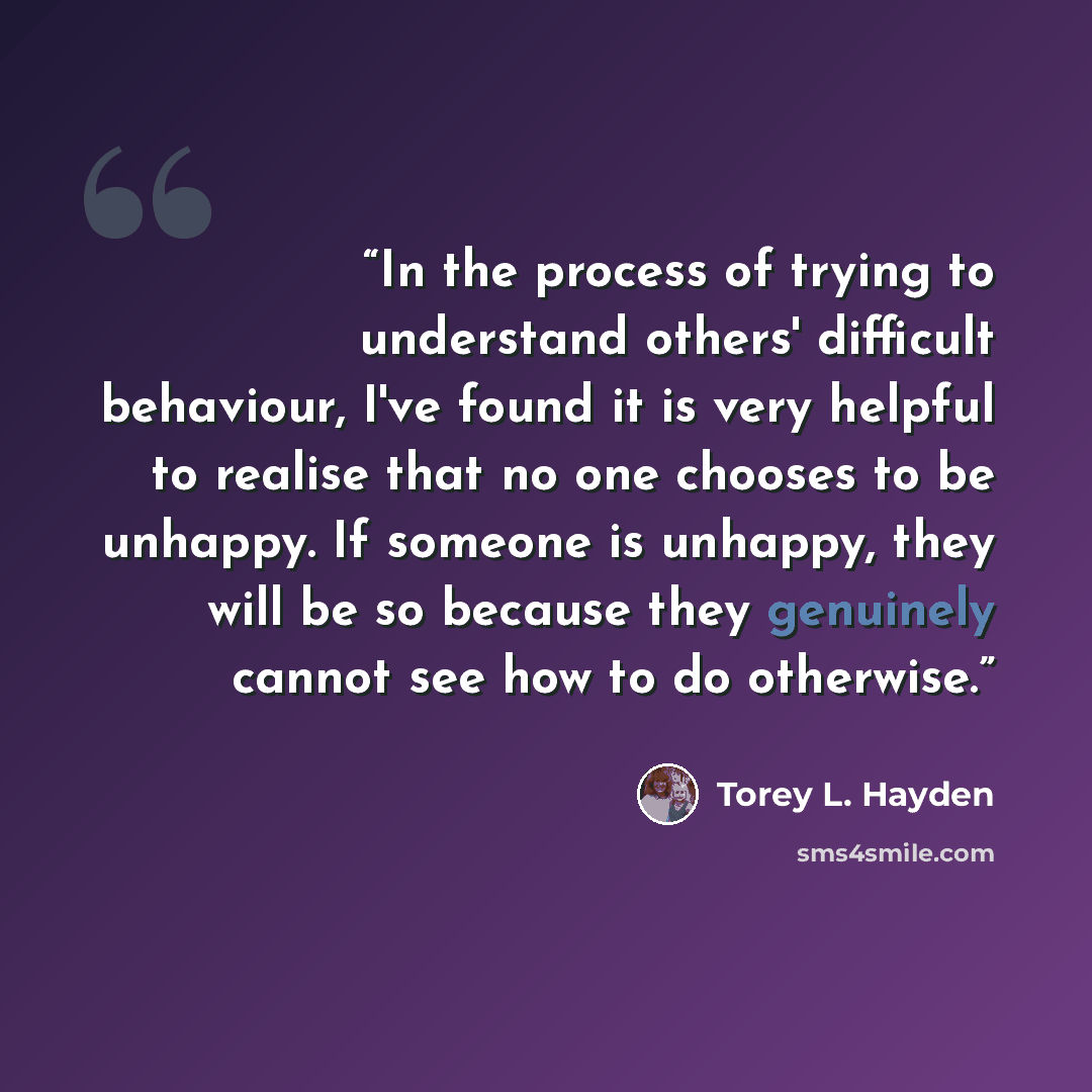 “In the process of trying to understand others' difficult behaviour, I've found it is very helpful to realise that no one chooses to be unhappy. If someone is unhappy, they will be so because they genuinely cannot see how to do otherwise.” quote by Torey L. Hayden
