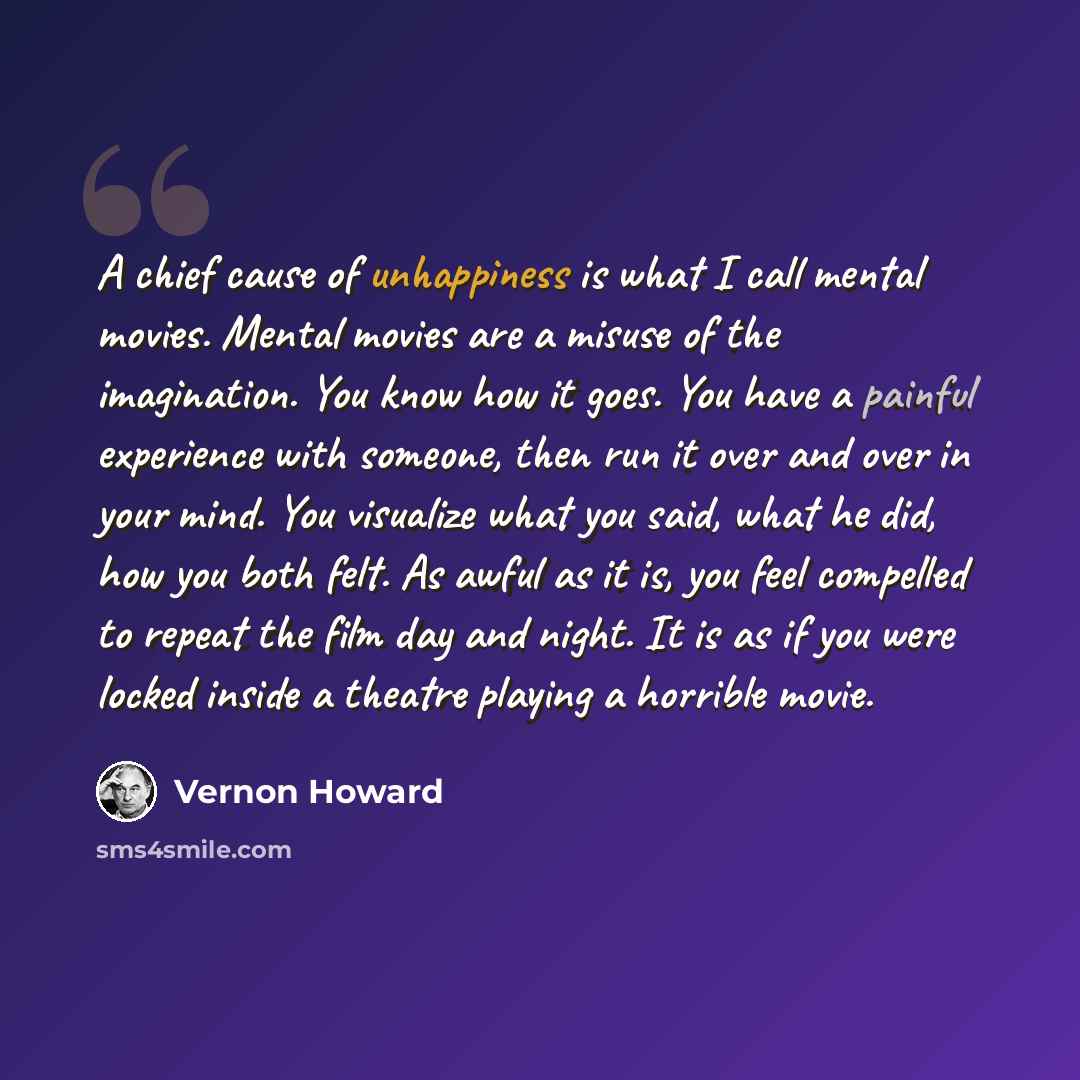 “A chief cause of unhappiness is what I call mental movies. Mental movies are a misuse of the imagination. You know how it goes. You have a painful experience with someone, then run it over and over in your mind. You visualize what you said, what he did, how you both felt. As awful as it is, you…” quote by Vernon Howard