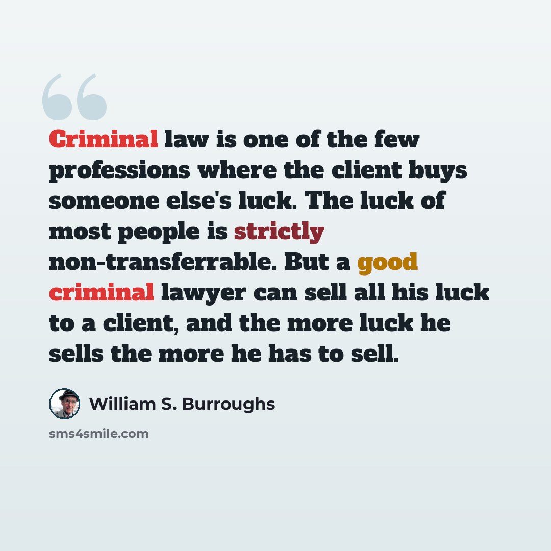 “Criminal law is one of the few professions where the client buys someone else's luck. The luck of most people is strictly non-transferrable. But a good criminal lawyer can sell all his luck to a client, and the more luck he sells the more he has to sell.” quote by William S. Burroughs