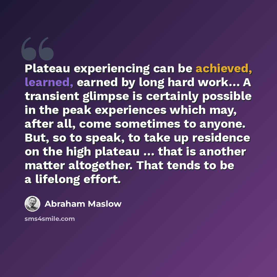 “Plateau experiencing can be achieved, learned, earned by long hard work… A transient glimpse is certainly possible in the peak experiences which may, after all, come sometimes to anyone. But, so to speak, to take up residence on the high plateau … that is another matter altogether. That tends to…” quote by Abraham Maslow