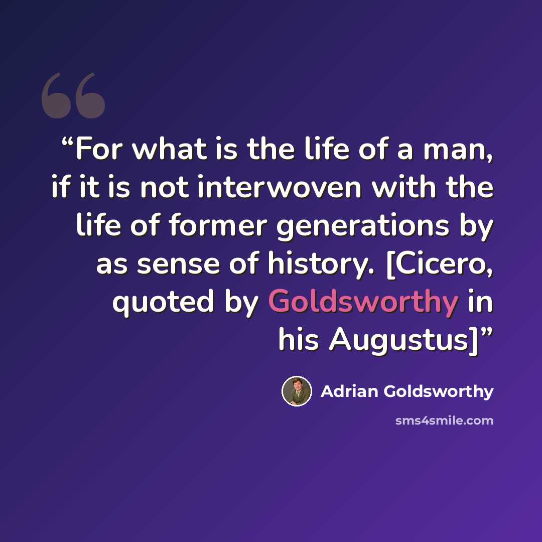 “For what is the life of a man, if it is not interwoven with the life of former generations by as sense of history. [Cicero, quoted by Goldsworthy in his Augustus]” quote by Adrian Goldsworthy