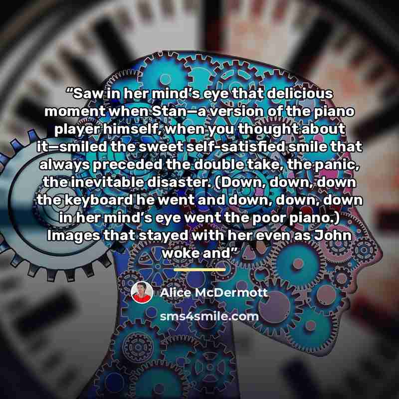 “Saw in her mind’s eye that delicious moment when Stan—a version of the piano player himself, when you thought about it—smiled the sweet self-satisfied smile that always preceded the double take, the panic, the inevitable disaster. (Down, down, down the keyboard he went and down, down, down in her…” quote by Alice McDermott
