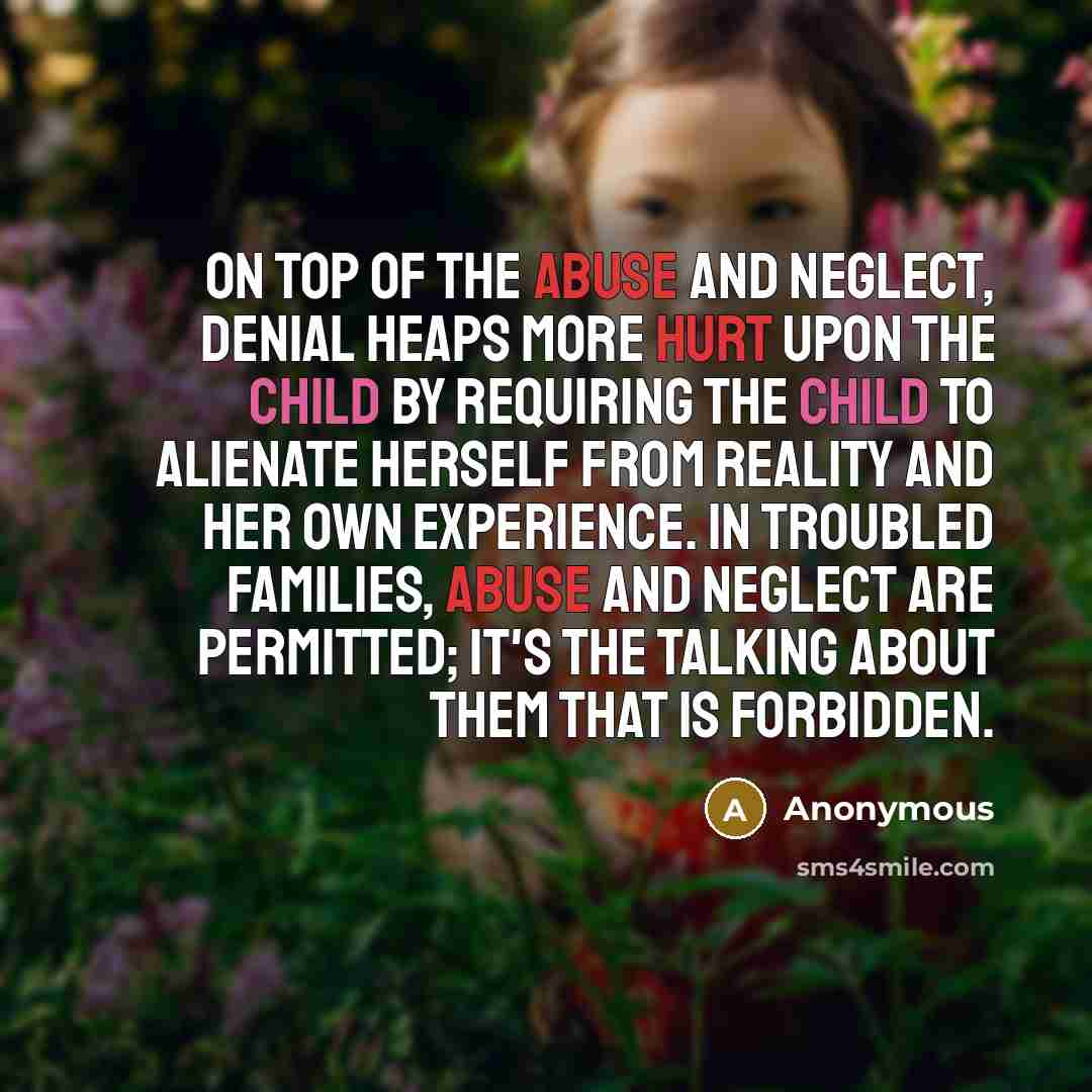 “On top of the abuse and neglect, denial heaps more hurt upon the child by requiring the child to alienate herself from reality and her own experience. In troubled families, abuse and neglect are permitted; it's the talking about them that is forbidden.” quote by Anonymous