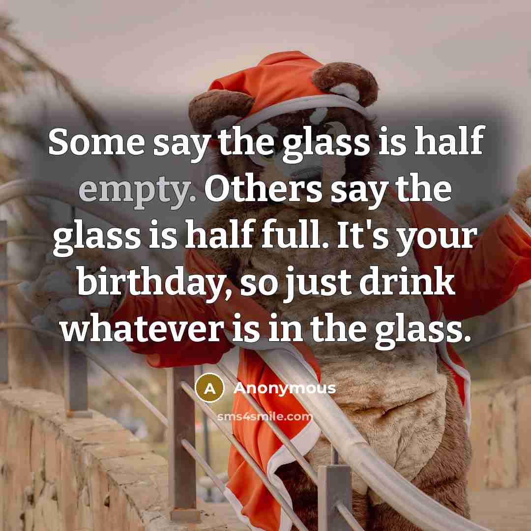 “Some say the glass is half empty. Others say the glass is half full. It's your birthday, so just drink whatever is in the glass.” quote by Anonymous