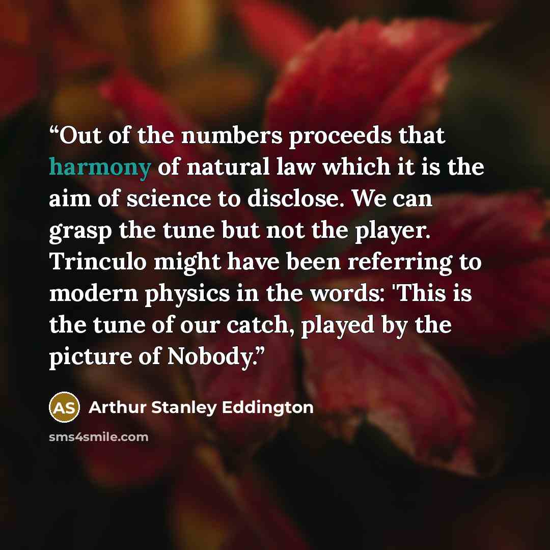 “Out of the numbers proceeds that harmony of natural law which it is the aim of science to disclose. We can grasp the tune but not the player. Trinculo might have been referring to modern physics in the words: 'This is the tune of our catch, played by the picture of Nobody.” quote by Arthur Stanley Eddington