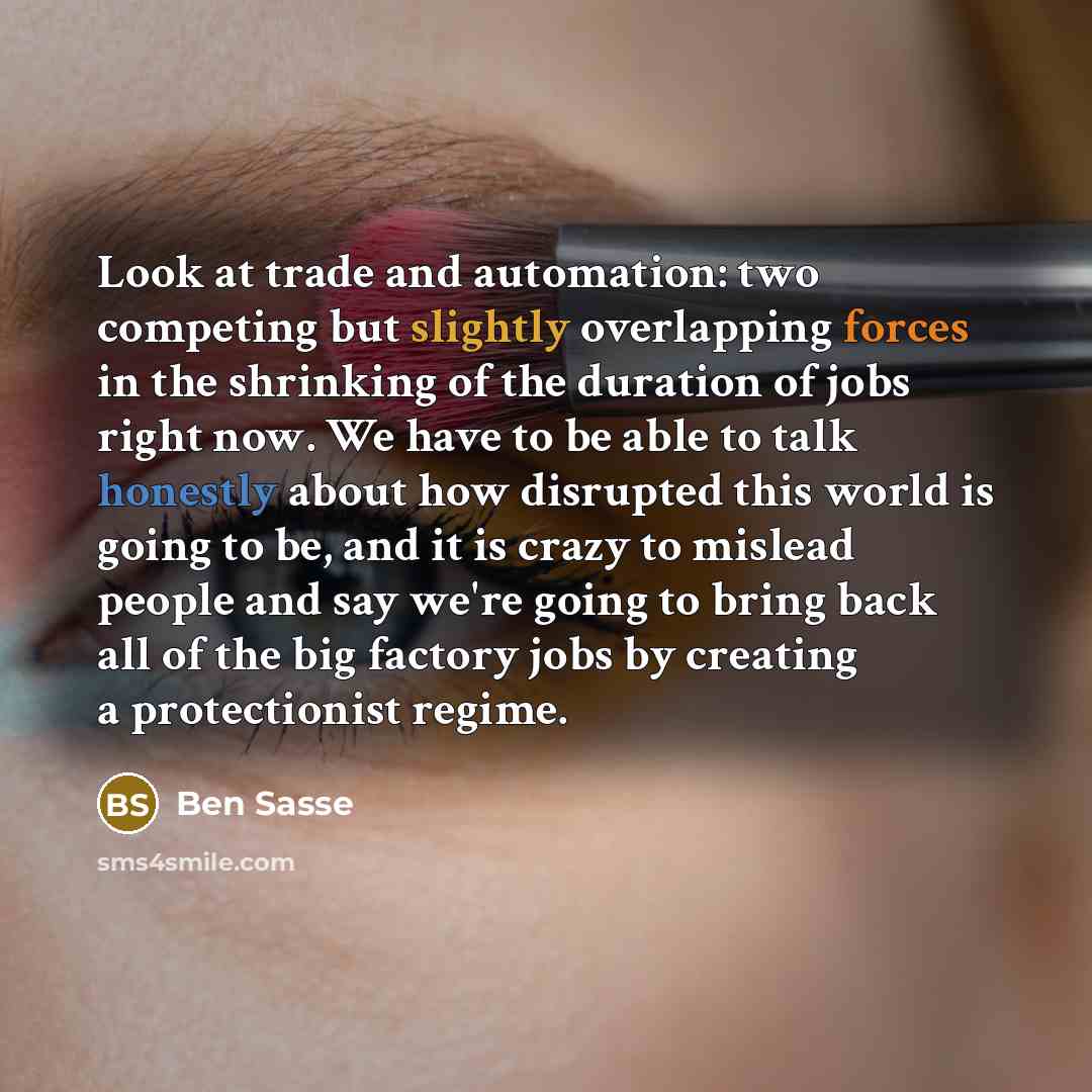 “Look at trade and automation: two competing but slightly overlapping forces in the shrinking of the duration of jobs right now. We have to be able to talk honestly about how disrupted this world is going to be, and it is crazy to mislead people and say we're going to bring back all of the big…” quote by Ben Sasse