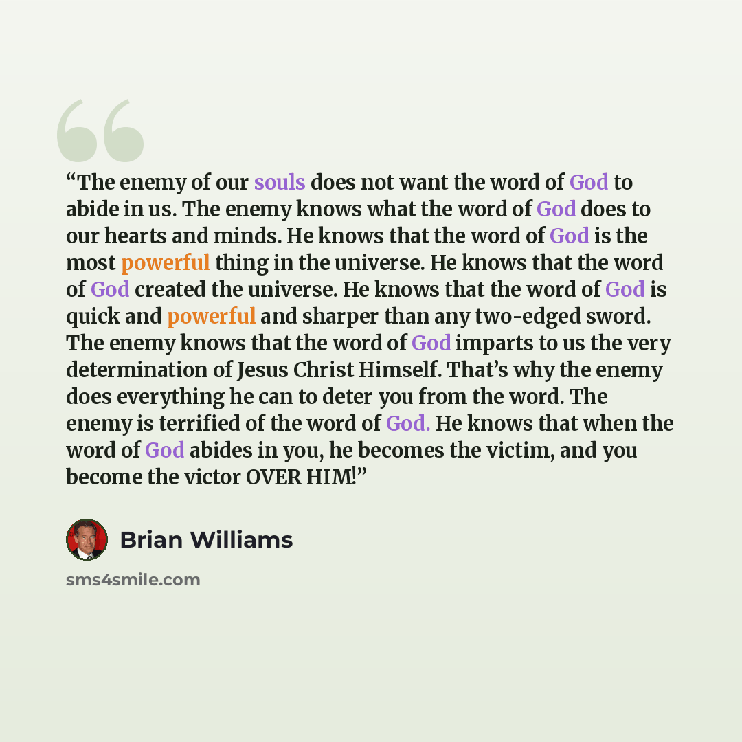 “The enemy of our souls does not want the word of God to abide in us. The enemy knows what the word of God does to our hearts and minds. He knows that the word of God is the most powerful thing in the universe. He knows that the word of God created the universe. He knows that the word of God is…” quote by Brian Williams