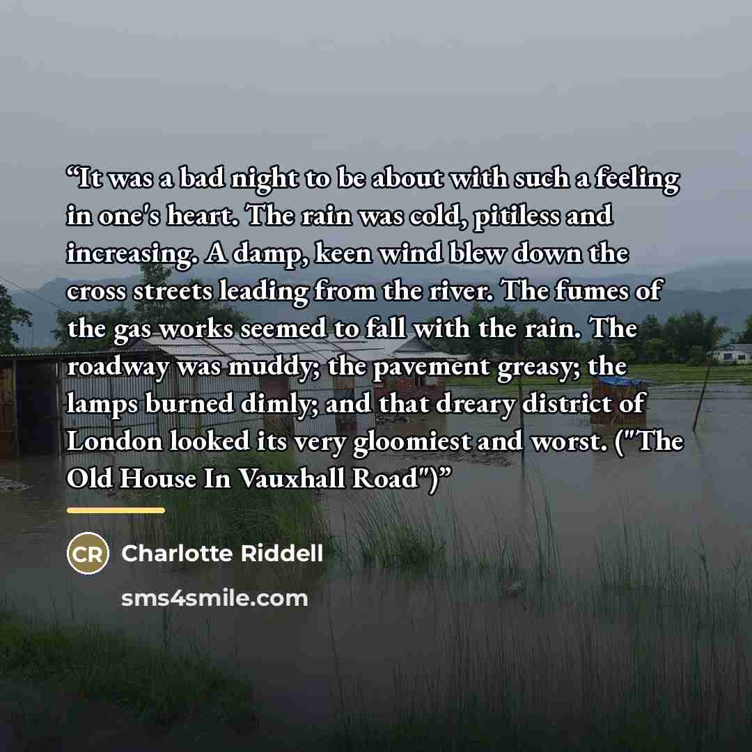 “It was a bad night to be about with such a feeling in one's heart. The rain was cold, pitiless and increasing. A damp, keen wind blew down the cross streets leading from the river. The fumes of the gas works seemed to fall with the rain. The roadway was muddy; the pavement greasy; the lamps burned…” quote by Charlotte Riddell
