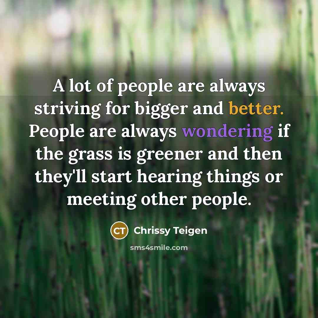 “A lot of people are always striving for bigger and better. People are always wondering if the grass is greener and then they'll​ start hearing things or meeting other people.” quote by Chrissy Teigen