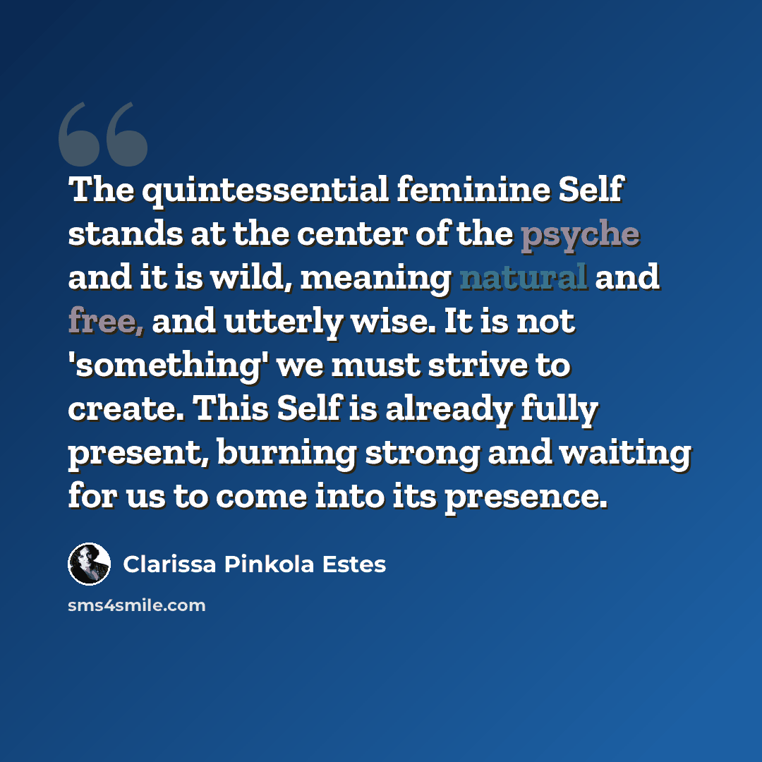 “The quintessential feminine Self stands at the center of the psyche and it is wild, meaning natural and free, and utterly wise. It is not 'something' we must strive to create. This Self is already fully present, burning strong and waiting for us to come into its presence.” quote by Clarissa Pinkola Estes