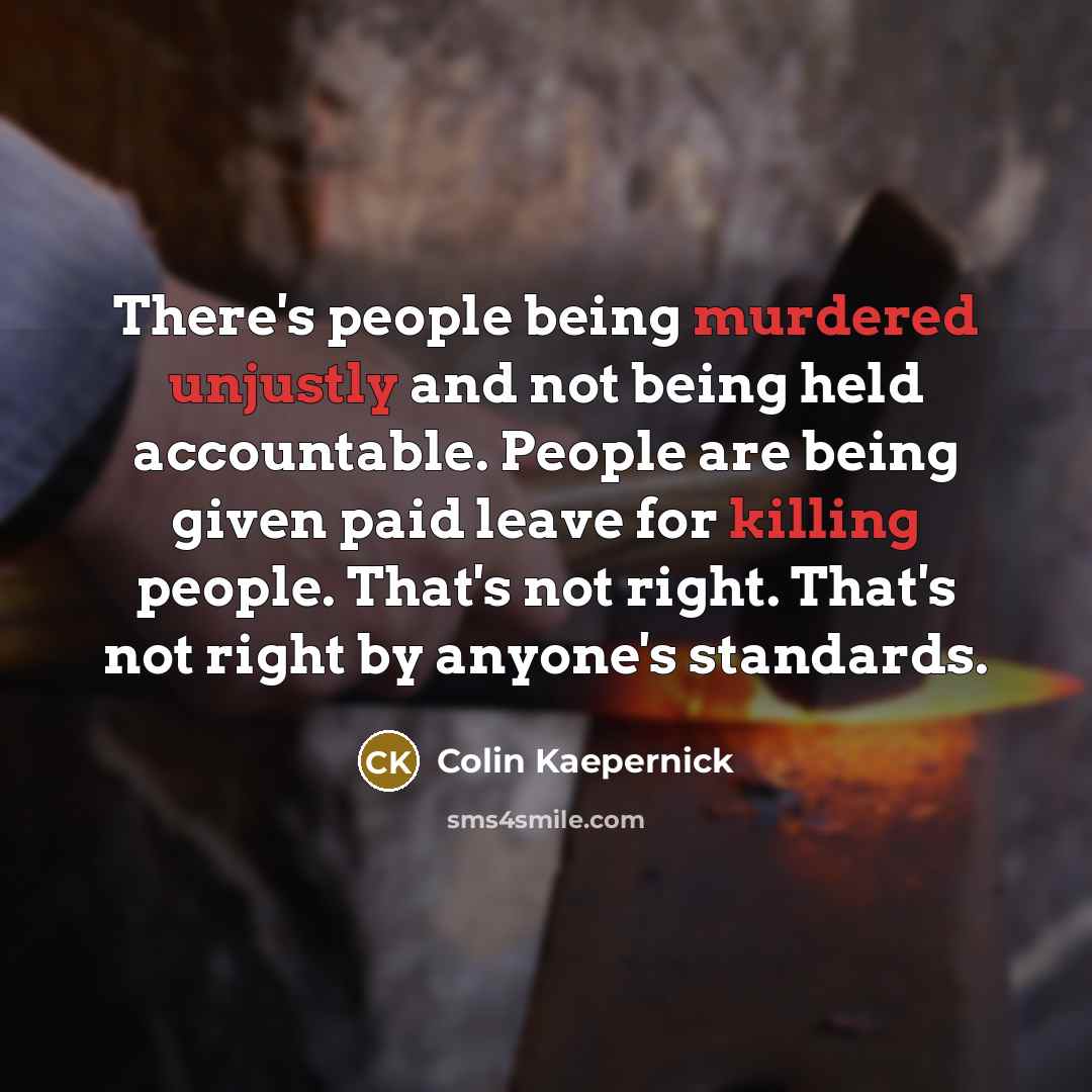 “There's people being murdered unjustly and not being held accountable. People are being given paid leave for killing people. That's not right. That's not right by anyone's standards.” quote by Colin Kaepernick