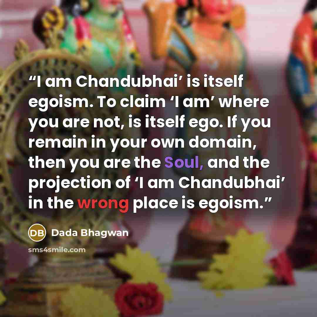 “I am Chandubhai’ is itself egoism. To claim ‘I am’ where you are not, is itself ego. If you remain in your own domain, then you are the Soul, and the projection of ‘I am Chandubhai’ in the wrong place is egoism.” quote by Dada Bhagwan
