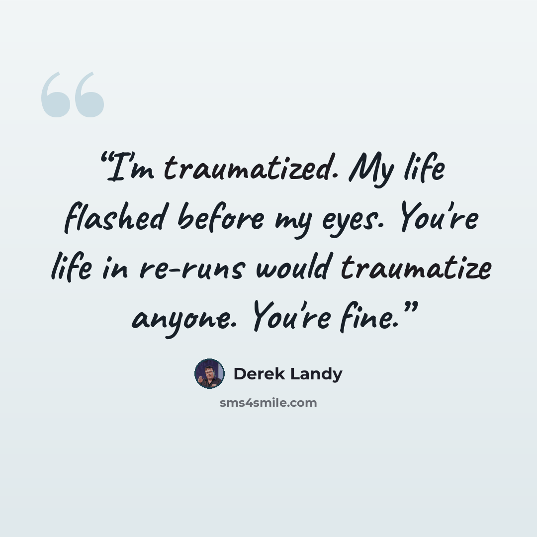 “I'm traumatized. My life flashed before my eyes. You're life in re-runs would traumatize anyone. You're fine.” quote by Derek Landy