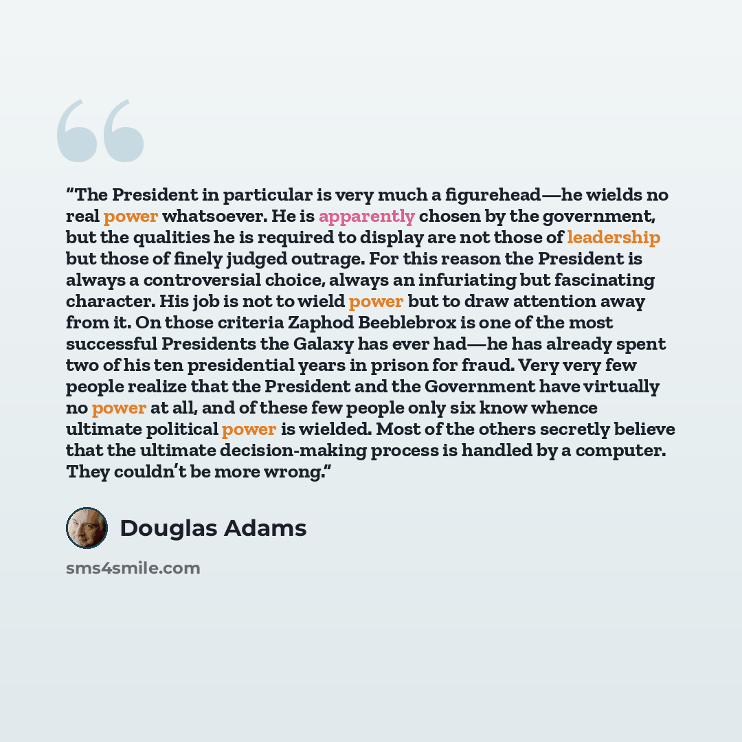 “The President in particular is very much a figurehead—he wields no real power whatsoever. He is apparently chosen by the government, but the qualities he is required to display are not those of leadership but those of finely judged outrage. For this reason the President is always a controversial…” quote by Douglas Adams