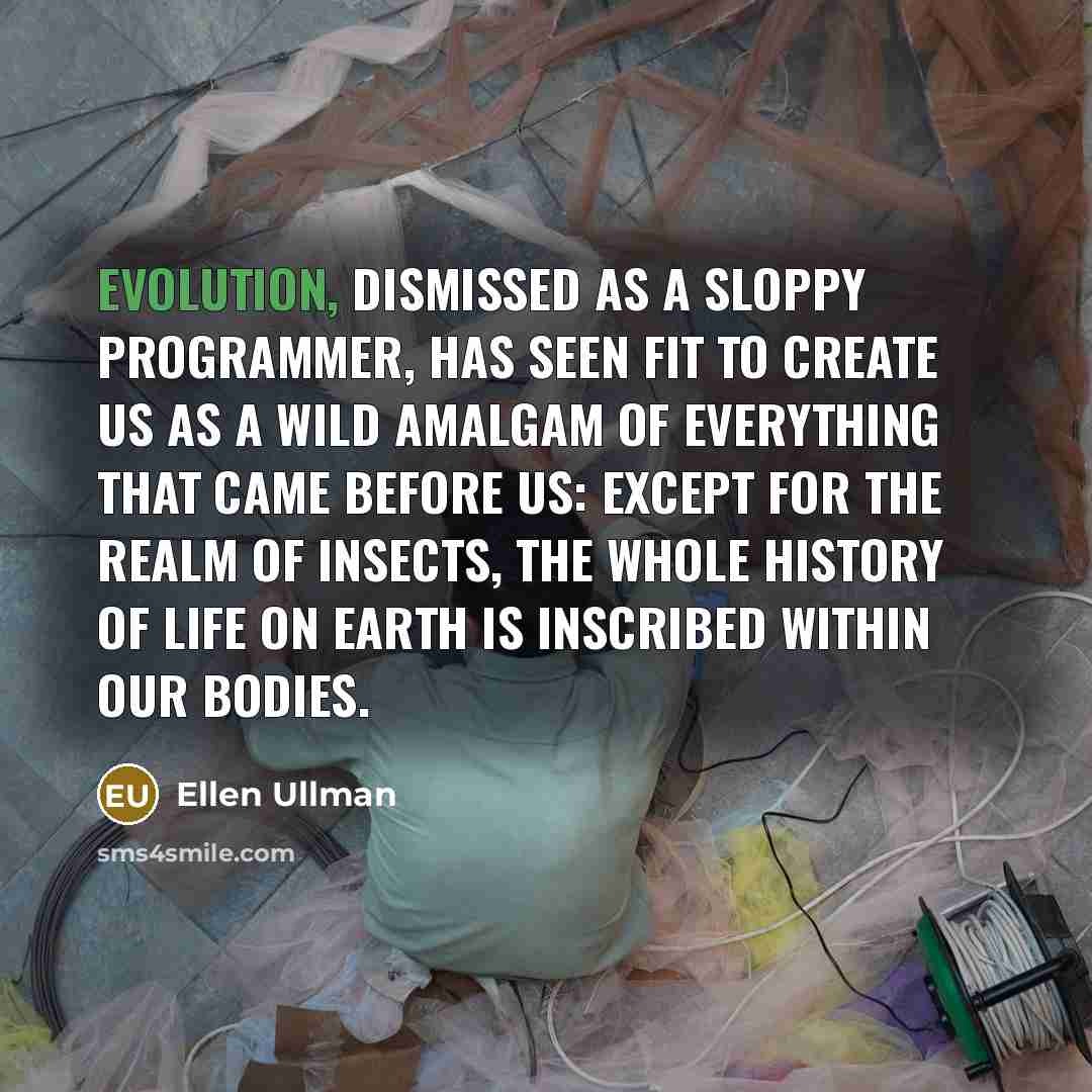“Evolution, dismissed as a sloppy programmer, has seen fit to create us as a wild amalgam of everything that came before us: except for the realm of insects, the whole history of life on earth is inscribed within our bodies.” quote by Ellen Ullman