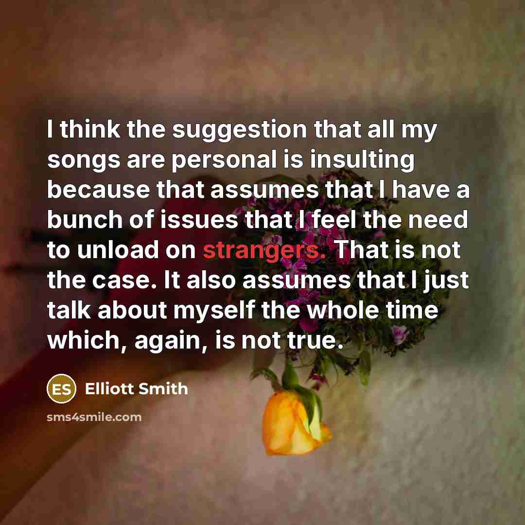 “I think the suggestion that all my songs are personal is insulting because that assumes that I have a bunch of issues that I feel the need to unload on strangers. That is not the case. It also assumes that I just talk about myself the whole time which, again, is not true.” quote by Elliott Smith