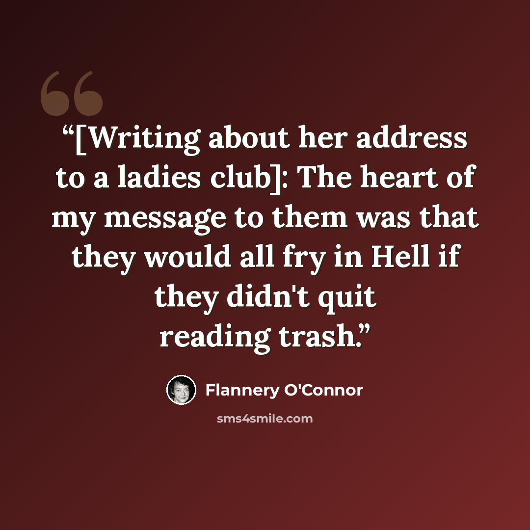 “[Writing about her address to a ladies club]: The heart of my message to them was that they would all fry in Hell if they didn't quit reading trash.” quote by Flannery O'Connor