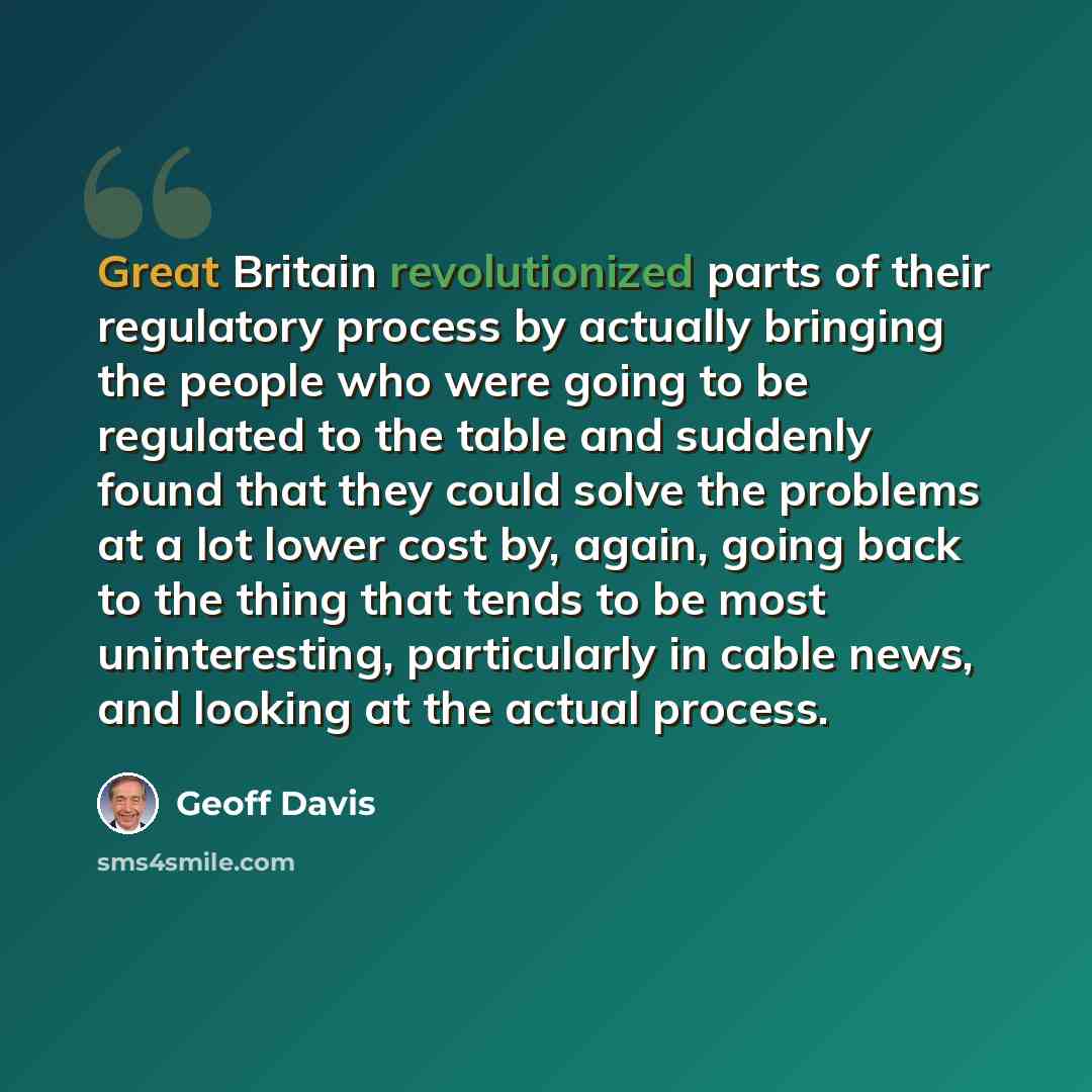 “Great Britain revolutionized parts of their regulatory process by actually bringing the people who were going to be regulated to the table and suddenly found that they could solve the problems at a lot lower cost by, again, going back to the thing that tends to be most uninteresting, particularly…” quote by Geoff Davis