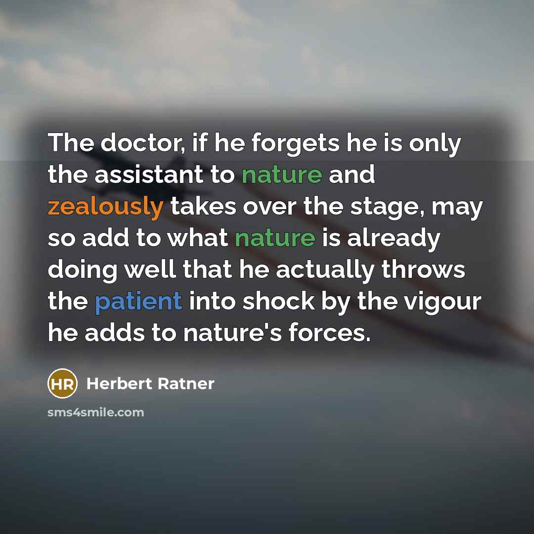 “The doctor, if he forgets he is only the assistant to nature and zealously takes over the stage, may so add to what nature is already doing well that he actually throws the patient into shock by the vigour he adds to nature's forces.” quote by Herbert Ratner