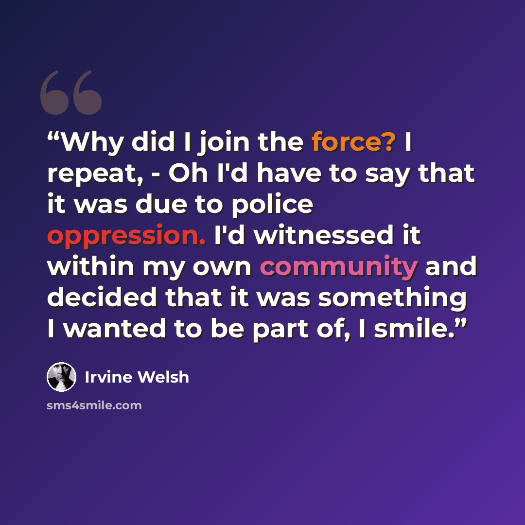 “Why did I join the force? I repeat, - Oh I'd have to say that it was due to police oppression. I'd witnessed it within my own community and decided that it was something I wanted to be part of, I smile.” quote by Irvine Welsh