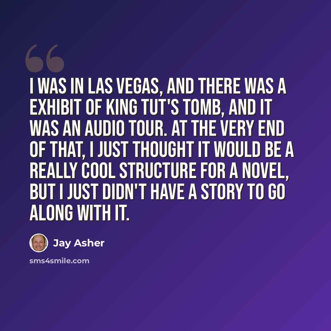“I was in Las Vegas, and there was a exhibit of King Tut's tomb, and it was an audio tour. At the very end of that, I just thought it would be a really cool structure for a novel, but I just didn't have a story to go along with it.” quote by Jay Asher