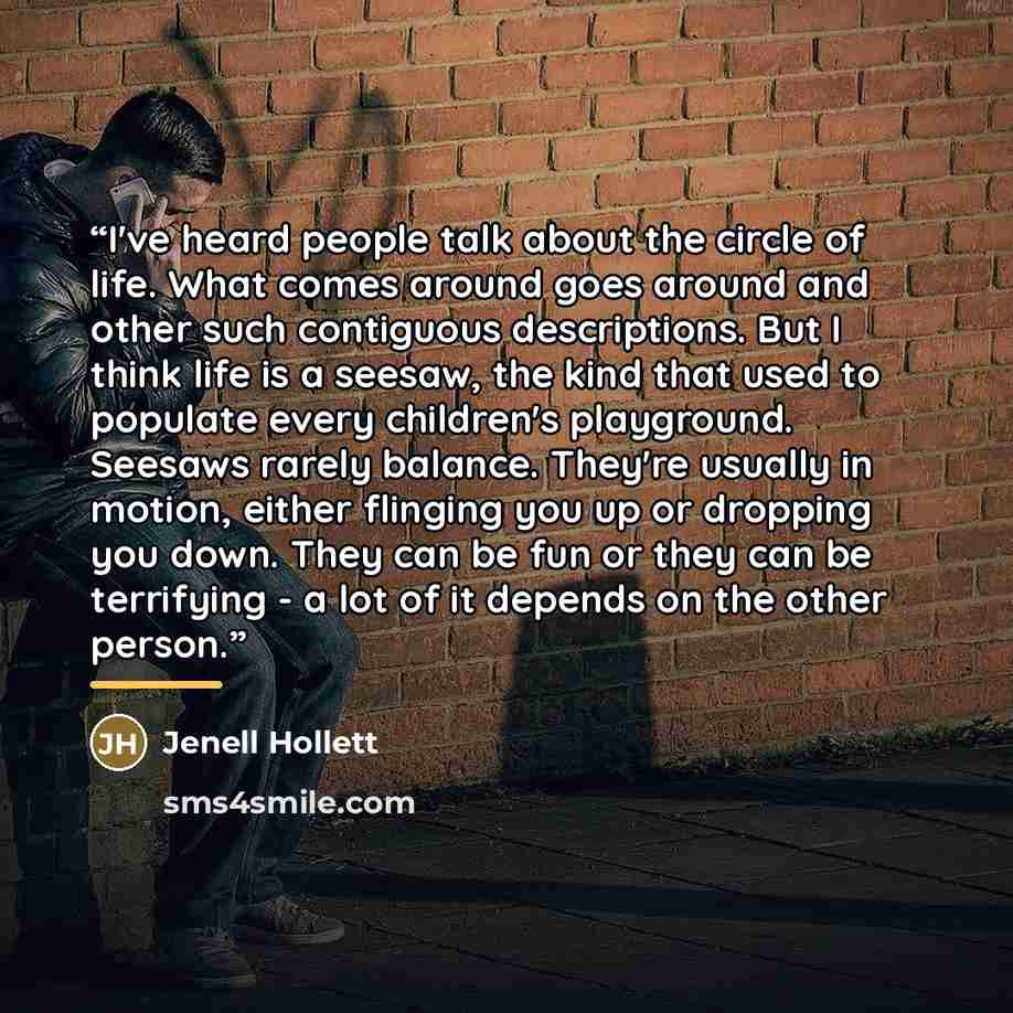 “I've heard people talk about the circle of life. What comes around goes around and other such contiguous descriptions. But I think life is a seesaw, the kind that used to populate every children's playground. Seesaws rarely balance. They're usually in motion, either flinging you up or dropping you…” quote by Jenell Hollett