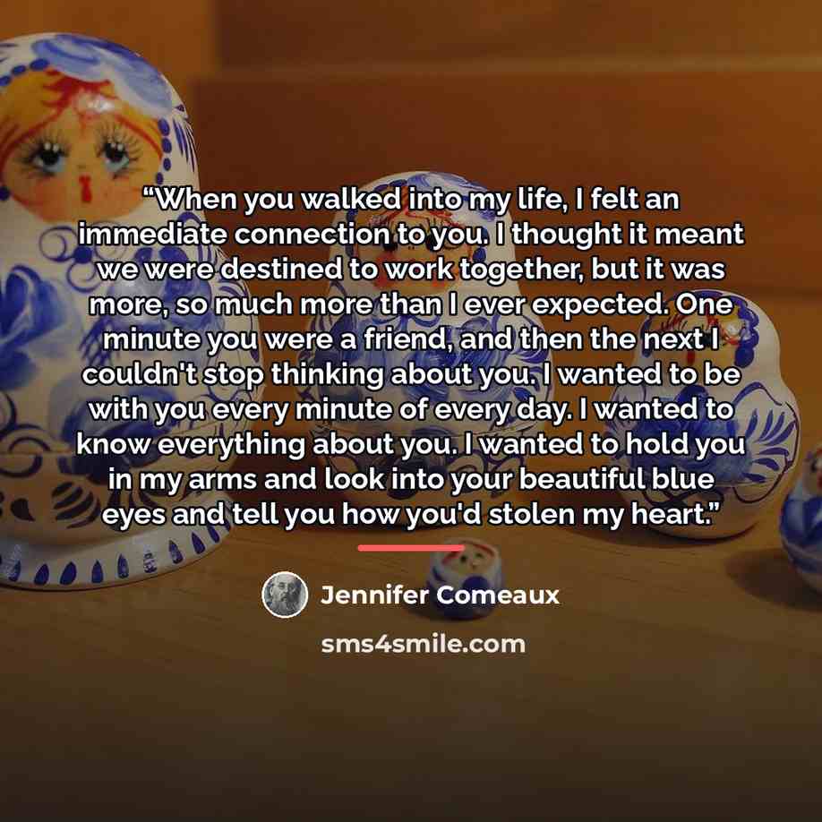 “When you walked into my life, I felt an immediate connection to you. I thought it meant we were destined to work together, but it was more, so much more than I ever expected. One minute you were a friend, and then the next I couldn't stop thinking about you. I wanted to be with you every minute of…” quote by Jennifer Comeaux