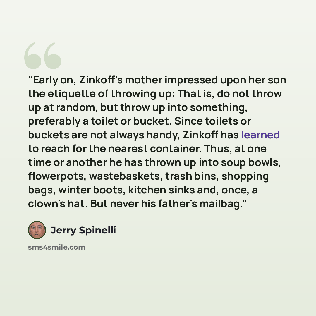 “Early on, Zinkoff's mother impressed upon her son the etiquette of throwing up: That is, do not throw up at random, but throw up into something, preferably a toilet or bucket. Since toilets or buckets are not always handy, Zinkoff has learned to reach for the nearest container. Thus, at one time…” quote by Jerry Spinelli