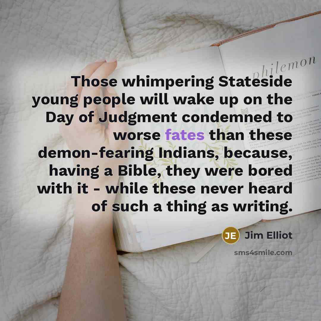 “Those whimpering Stateside young people will wake up on the Day of Judgment condemned to worse fates than these demon-fearing Indians, because, having a Bible, they were bored with it - while these never heard of such a thing as writing.” quote by Jim Elliot