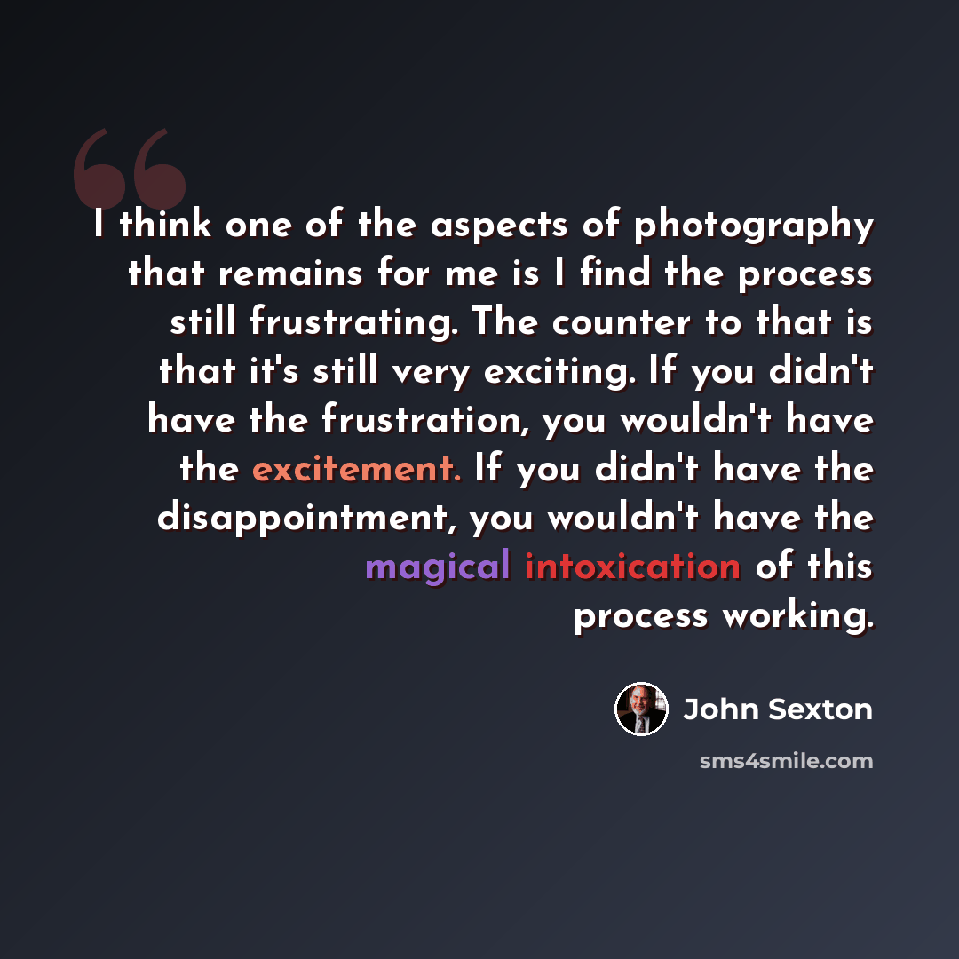 “I think one of the aspects of photography that remains for me is I find the process still frustrating. The counter to that is that it's still very exciting. If you didn't have the frustration, you wouldn't have the excitement. If you didn't have the disappointment, you wouldn't have the magical…” quote by John Sexton
