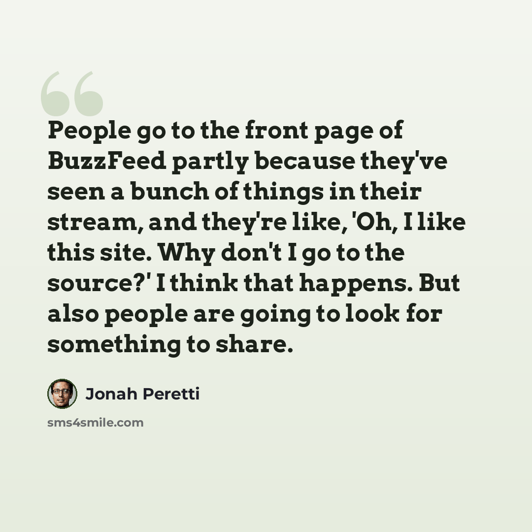 “People go to the front page of BuzzFeed partly because they've seen a bunch of things in their stream, and they're like, 'Oh, I like this site. Why don't I go to the source?' I think that happens. But also people are going to look for something to share.” quote by Jonah Peretti