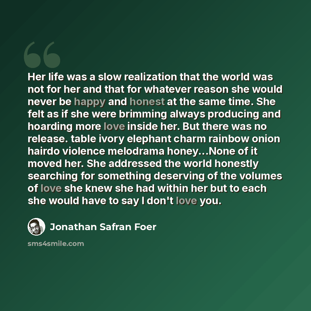 “Her life was a slow realization that the world was not for her and that for whatever reason she would never be happy and honest at the same time. She felt as if she were brimming always producing and hoarding more love inside her. But there was no release. table ivory elephant charm rainbow onion…” quote by Jonathan Safran Foer