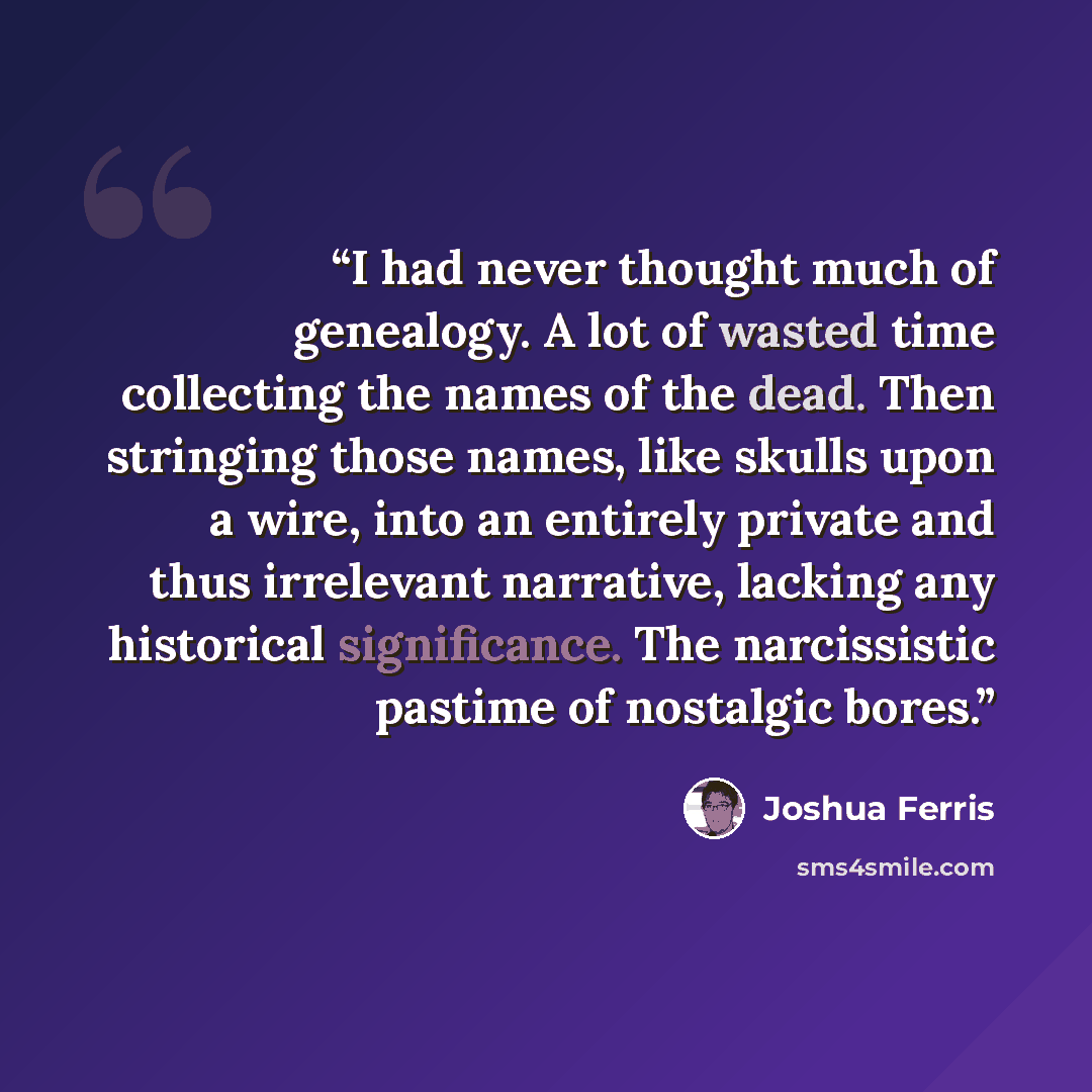 “I had never thought much of genealogy. A lot of wasted time collecting the names of the dead. Then stringing those names, like skulls upon a wire, into an entirely private and thus irrelevant narrative, lacking any historical significance. The narcissistic pastime of nostalgic bores.” quote by Joshua Ferris