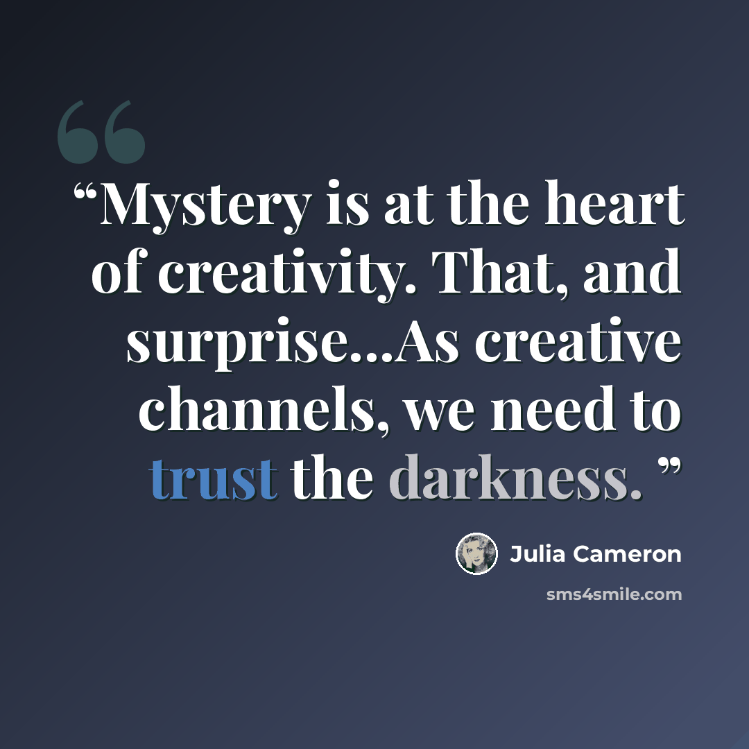 “Mystery is at the heart of creativity. That, and surprise...As creative channels, we need to trust the darkness.” quote by Julia Cameron