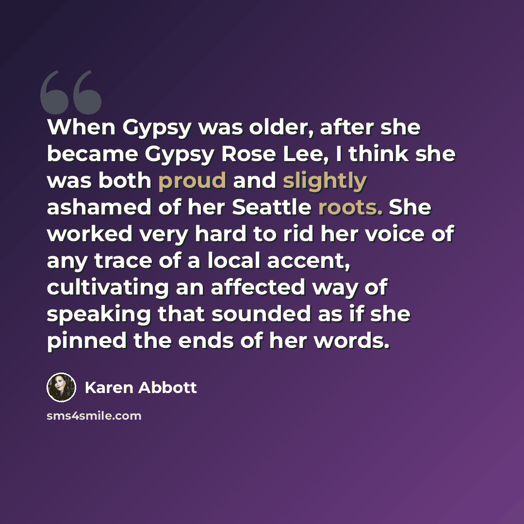 “When Gypsy was older, after she became Gypsy Rose Lee, I think she was both proud and slightly ashamed of her Seattle roots. She worked very hard to rid her voice of any trace of a local accent, cultivating an affected way of speaking that sounded as if she pinned the ends of her words.” quote by Karen Abbott