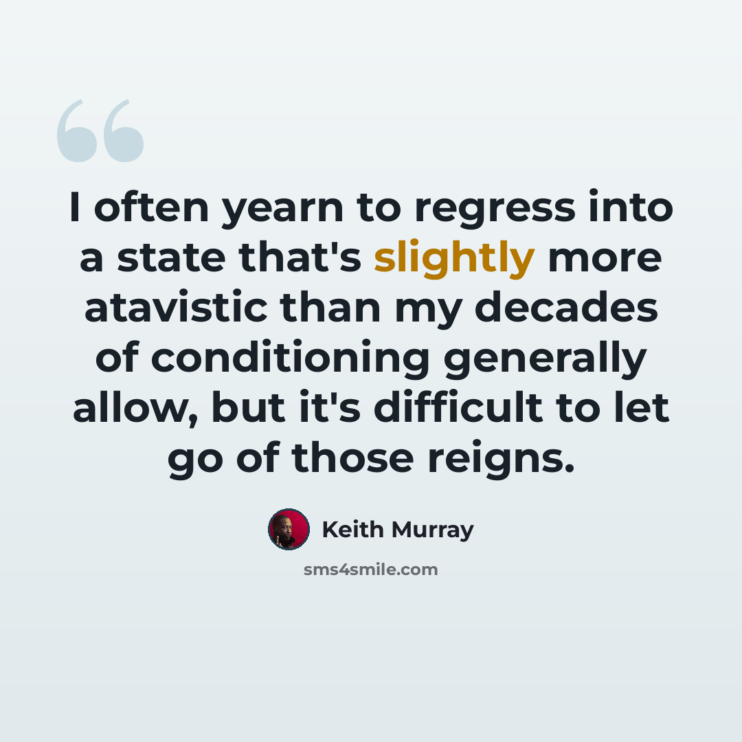 “I often yearn to regress into a state that's slightly more atavistic than my decades of conditioning generally allow, but it's difficult to let go of those reigns.” quote by Keith Murray