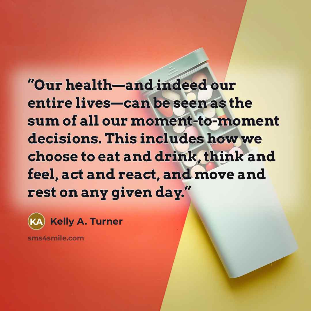 “Our health—and indeed our entire lives—can be seen as the sum of all our moment-to-moment decisions. This includes how we choose to eat and drink, think and feel, act and react, and move and rest on any given day.” quote by Kelly A. Turner