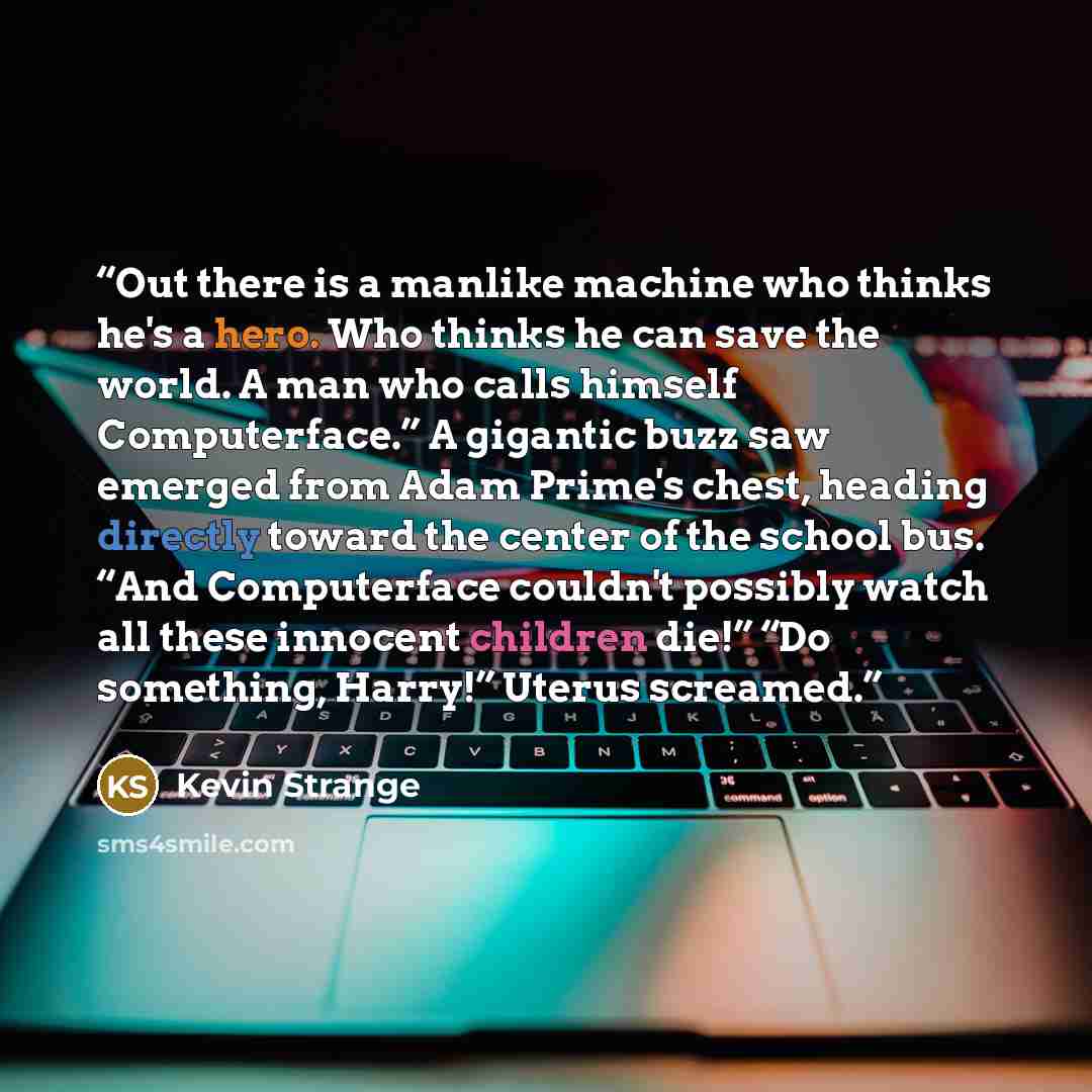 “Out there is a manlike machine who thinks he's a hero. Who thinks he can save the world. A man who calls himself Computerface.” A gigantic buzz saw emerged from Adam Prime's chest, heading directly toward the center of the school bus. “And Computerface couldn't possibly watch all these innocent…” quote by Kevin Strange