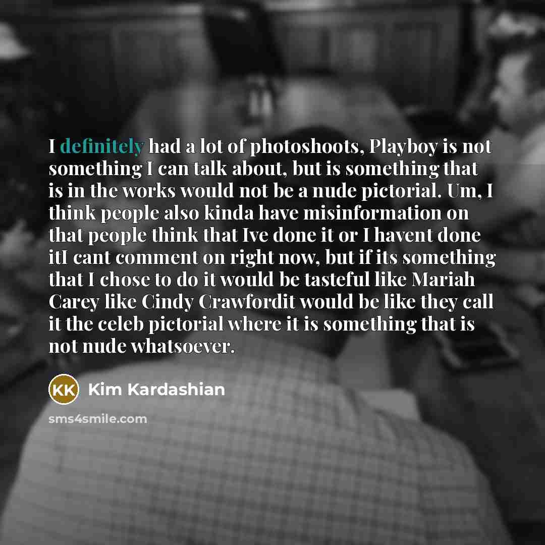 “I definitely had a lot of photoshoots, Playboy is not something I can talk about, but is something that is in the works would not be a nude pictorial. Um, I think people also kinda have misinformation on that people think that Ive done it or I havent done itI cant comment on right now, but if its…” quote by Kim Kardashian
