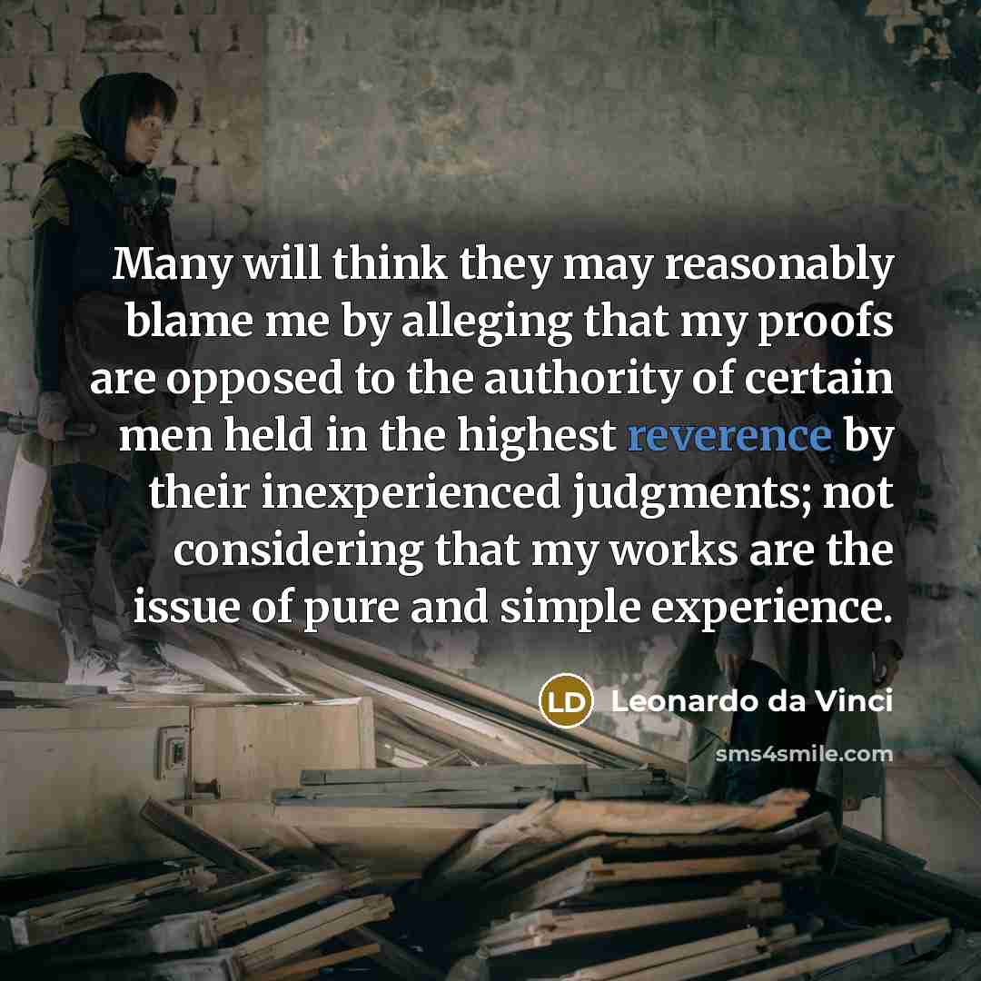 “Many will think they may reasonably blame me by alleging that my proofs are opposed to the authority of certain men held in the highest reverence by their inexperienced judgments; not considering that my works are the issue of pure and simple experience.” quote by Leonardo da Vinci