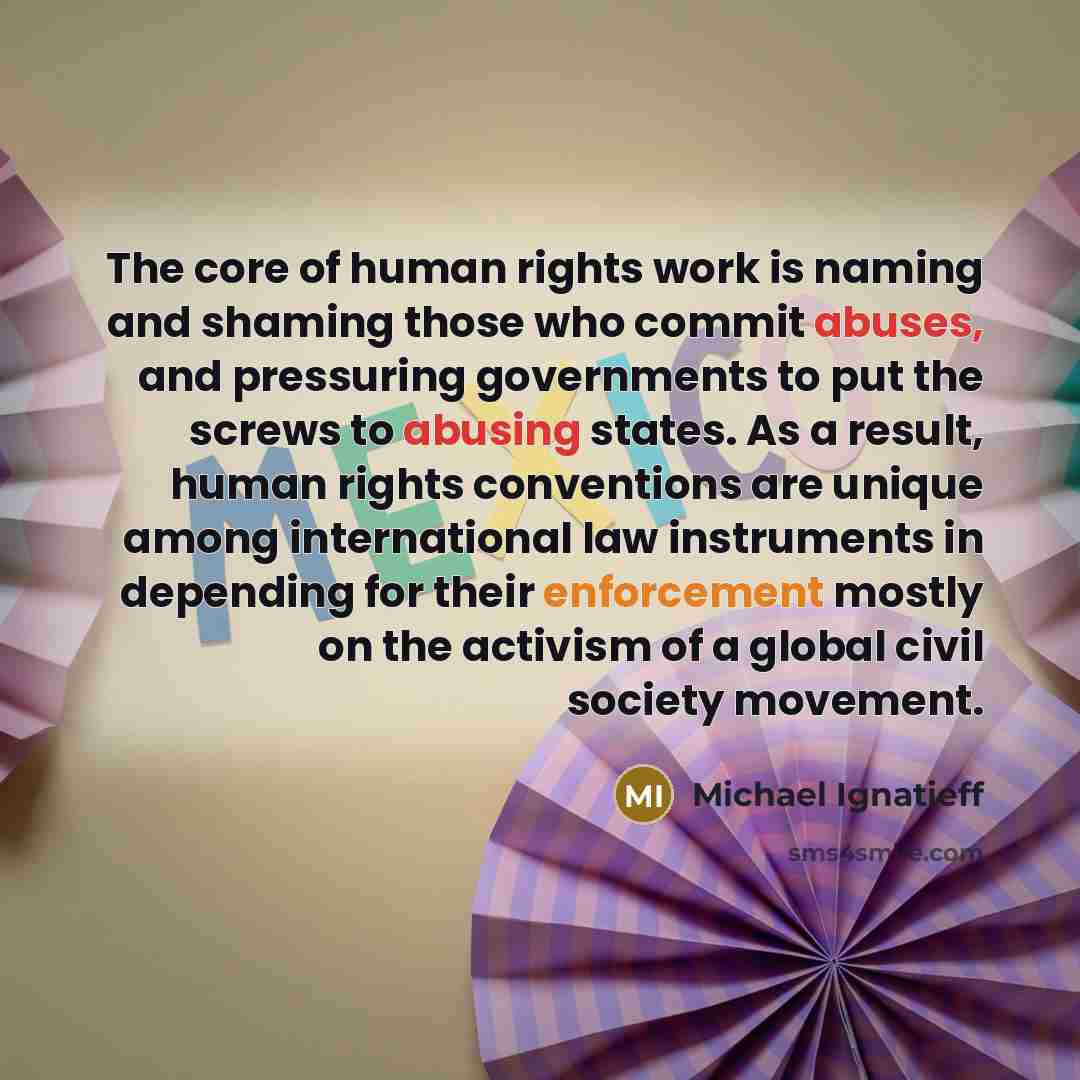 “The core of human rights work is naming and shaming those who commit abuses, and pressuring governments to put the screws to abusing states. As a result, human rights conventions are unique among international law instruments in depending for their enforcement mostly on the activism of a global…” quote by Michael Ignatieff