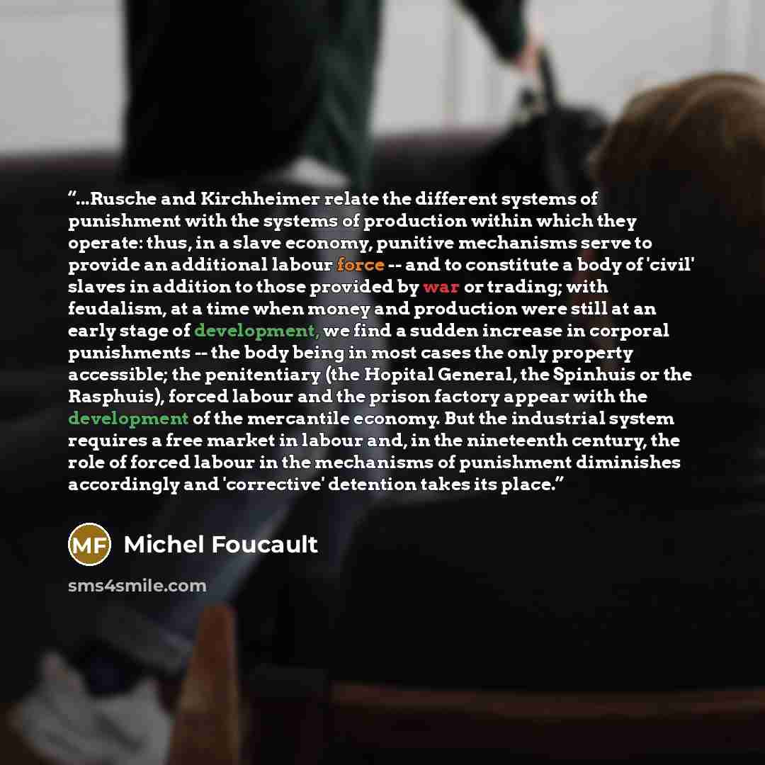“...Rusche and Kirchheimer relate the different systems of punishment with the systems of production within which they operate: thus, in a slave economy, punitive mechanisms serve to provide an additional labour force -- and to constitute a body of 'civil' slaves in addition to those provided by…” quote by Michel Foucault
