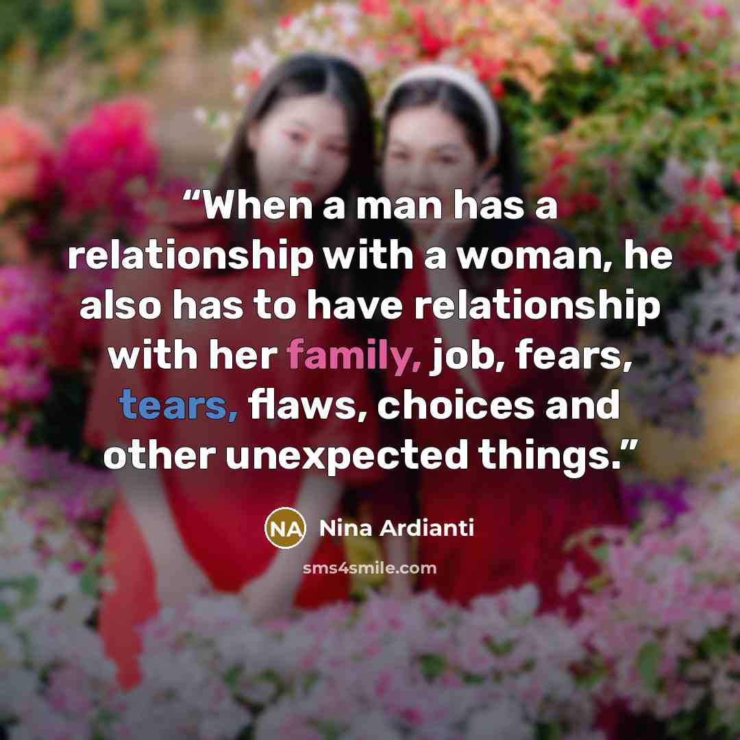 “When a man has a relationship with a woman, he also has to have relationship with her family, job, fears, tears, flaws, choices and other unexpected things.” quote by Nina Ardianti