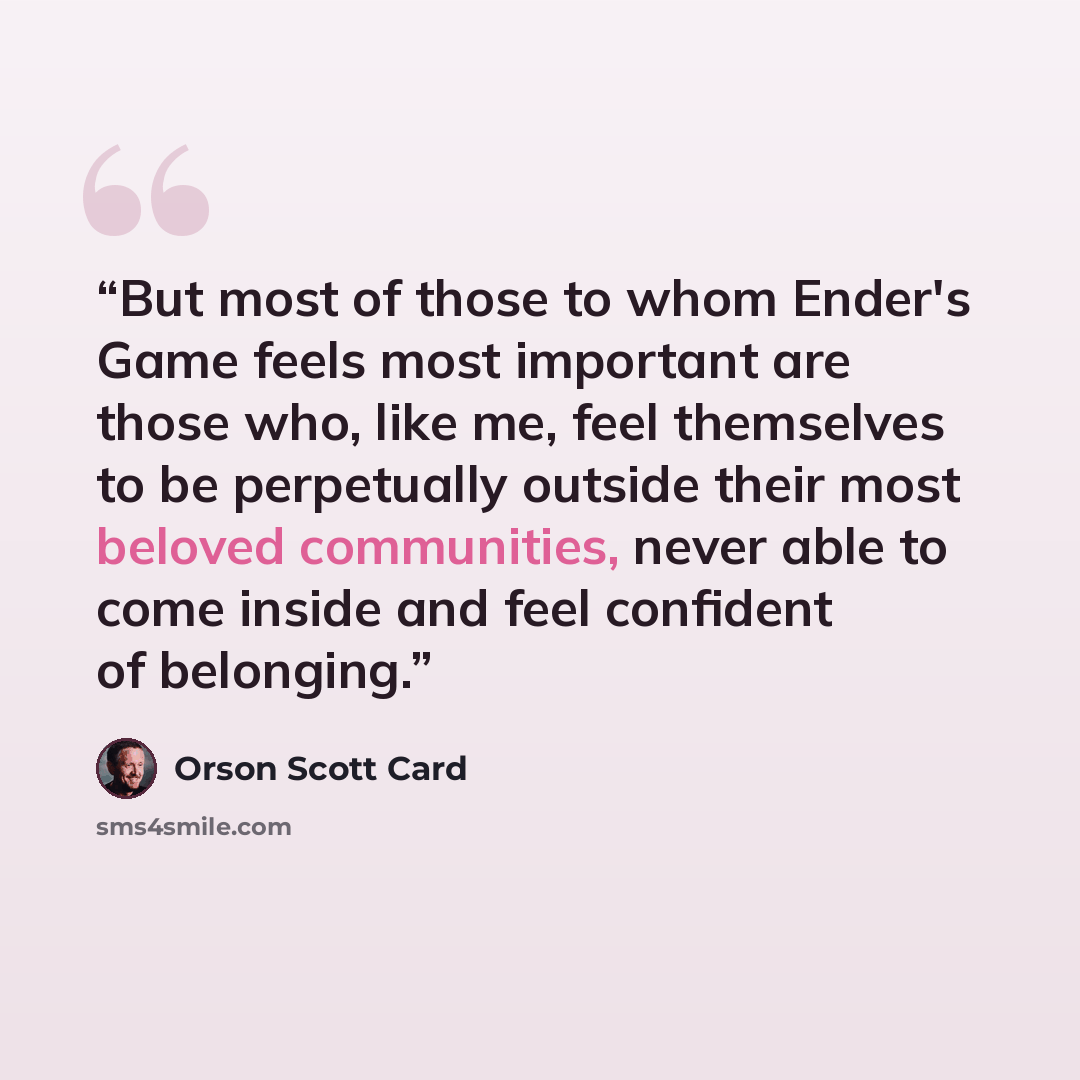 “But most of those to whom Ender's Game feels most important are those who, like me, feel themselves to be perpetually outside their most beloved communities, never able to come inside and feel confident of belonging.” quote by Orson Scott Card