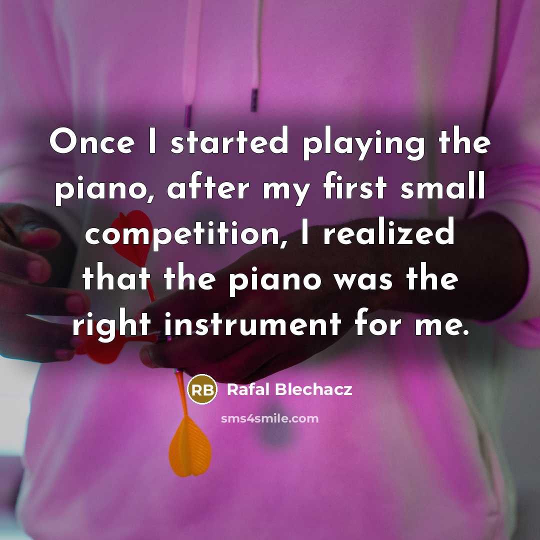 “Once I started playing the piano, after my first small competition, I realized that the piano was the right instrument for me.” quote by Rafal Blechacz