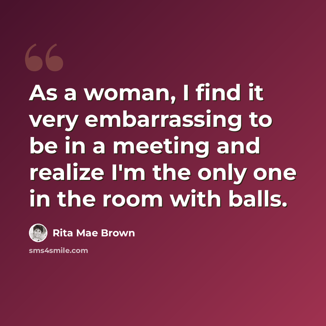 “As a woman, I find it very embarrassing to be in a meeting and realize I'm the only one in the room with balls.” quote by Rita Mae Brown