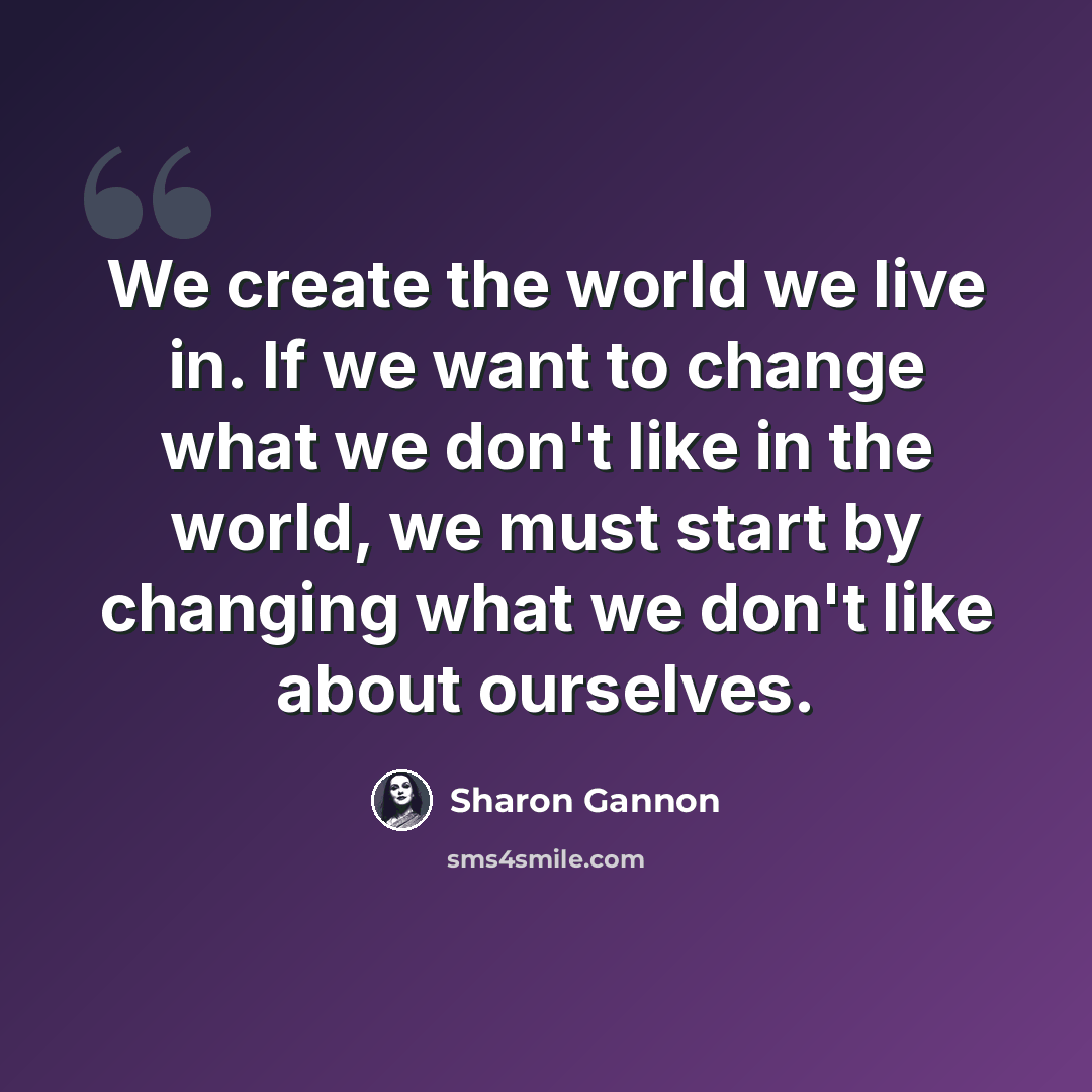 “We create the world we live in. If we want to change what we don't like in the world, we must start by changing what we don't like about ourselves.” quote by Sharon Gannon