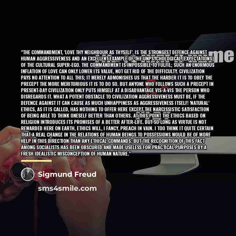 “The commandment, 'Love thy neighbour as thyself', is the strongest defence against human aggressiveness and an excellent example of the unpsychological [expectations] of the cultural super-ego. The commandment is impossible to fulfil; such an enormous inflation of love can only lower its value…” quote by Sigmund Freud