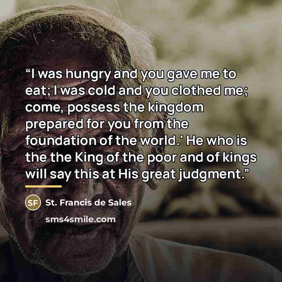 “I was hungry and you gave me to eat; I was cold and you clothed me; come, possess the kingdom prepared for you from the foundation of the world.' He who is the the King of the poor and of kings will say this at His great judgment.” quote by St. Francis de Sales