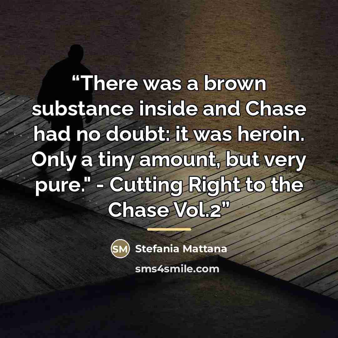 “There was a brown substance inside and Chase had no doubt: it was heroin. Only a tiny amount, but very pure." - Cutting Right to the Chase Vol.2” quote by Stefania Mattana